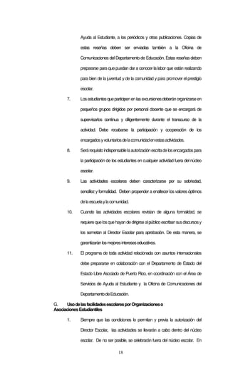 18
Ayuda al Estudiante, a los periódicos y otras publicaciones. Copias de
estas reseñas deben ser enviadas también a la Oficina de
Comunicaciones del Departamento de Educación. Estas reseñas deben
prepararse para que puedan dar a conocer la labor que están realizando
para bien de la juventud y de la comunidad y para promover el prestigio
escolar.
7. Losestudiantesqueparticipenenlasexcursionesdeberánorganizarseen
pequeños grupos dirigidos por personal docente que se encargará de
supervisarlos continua y diligentemente durante el transcurso de la
actividad. Debe recabarse la participación y cooperación de los
encargadosyvoluntariosdelacomunidadenestasactividades.
8. Serárequisitoindispensablelaautorizaciónescritadelosencargadospara
la participación de los estudiantes en cualquier actividad fuera del núcleo
escolar.
9. Las actividades escolares deben caracterizarse por su sobriedad,
sencillez y formalidad. Deben propender a enaltecer los valores óptimos
delaescuelaylacomunidad.
10. Cuando las actividades escolares revistan de alguna formalidad, se
requierequelosquehayandedirigirsealpúblicoescribansusdiscursosy
los sometan al Director Escolar para aprobación. De esta manera, se
garantizaránlosmejoresintereseseducativos.
11. El programa de toda actividad relacionada con asuntos internacionales
debe prepararse en colaboración con el Departamento de Estado del
Estado Libre Asociado de Puerto Rico, en coordinación con el Área de
Servicios de Ayuda al Estudiante y la Oficina de Comunicaciones del
DepartamentodeEducación.
G. UsodelasfacilidadesescolaresporOrganizacioneso
AsociacionesEstudiantiles
1. Siempre que las condiciones lo permitan y previa la autorización del
Director Escolar, las actividades se llevarán a cabo dentro del núcleo
escolar. De no ser posible, se celebrarán fuera del núcleo escolar. En
 