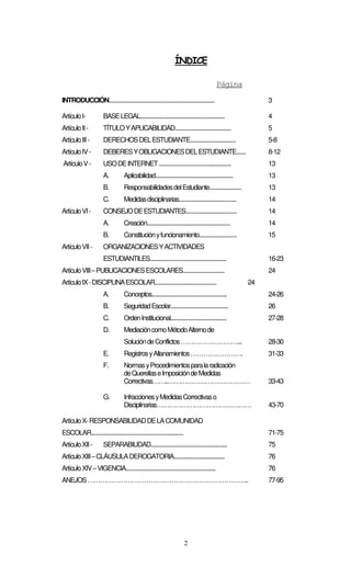 2
ÍNDICE
Página
INTRODUCCIÓN............................................................................... 3
ArtículoI- BASELEGAL............................................................... 4
ArtículoII- TÍTULOYAPLICABILIDAD.......................................... 5
ArtículoIII- DERECHOSDELESTUDIANTE.................................. 5-8
ArtículoIV- DEBERESYOBLIGACIONESDELESTUDIANTE....... 8-12
ArtículoV- USODEINTERNET...................................................... 13
A. Aplicabilidad.......................................................... 13
B. ResponsabilidadesdelEstudiante........................ 13
C. Medidasdisciplinarias........................................... 14
ArtículoVI- CONSEJODEESTUDIANTES...................................... 14
A. Creación.............................................................. 14
B. Constituciónyfuncionamiento............................ 15
ArtículoVII- ORGANIZACIONESYACTIVIDADES
ESTUDIANTILES......................................................... 16-23
ArtículoVIII–PUBLICACIONESESCOLARES............................... 24
ArtículoIX-DISCIPLINAESCOLAR.............................................. 24
A. Conceptos........................................................ 24-26
B. SeguridadEscolar........................................... 26
C. OrdenInstitucional.......................................... 27-28
D. MediacióncomoMétodoAlternode
SolucióndeConflictos………………………... 28-30
E. RegistrosyAllanamientos……………………. 31-33
F. NormasyProcedimientosparalaradicación
deQuerellaseImposicióndeMedidas
Correctivas……..………………………………… 33-43
G. InfraccionesyMedidasCorrectivaso
Disciplinarias……………………………………… 43-70
ArtículoX-RESPONSABILIDADDELACOMUNIDAD
ESCOLAR..................................................................... 71-75
ArtículoXII- SEPARABILIDAD......................................................... 75
ArtículoXIII–CLÁUSULADEROGATORIA...................................... 76
ArtículoXIV–VIGENCIA................................................................... 76
ANEJOS………………………………………………………………….. 77-95
 