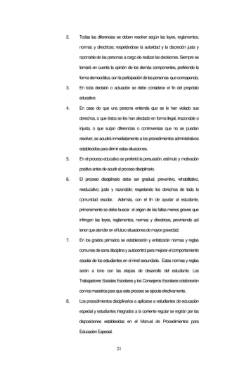 21
2. Todas las diferencias se deben resolver según las leyes, reglamentos,
normas y directrices; respetándose la autoridad y la discreción justa y
razonable de las personas a cargo de realizar lasdecisiones. Siempre se
tomará en cuenta la opinión de los demás componentes, prefiriendo la
formademocrática,conlaparticipacióndelaspersonas quecorresponda.
3. En toda decisión o actuación se debe considerar el fin del propósito
educativo.
4. En caso de que una persona entienda que se le han violado sus
derechos, o que éstos se les han afectado en forma ilegal, irrazonable o
injusta, o que surjan diferencias o controversias que no se puedan
resolver, se acudirá inmediatamente a los procedimientos administrativos
establecidosparadirimirestassituaciones.
5. En el proceso educativo se preferirá la persuasión, estímulo y motivación
positivaantesdeacudiralprocesodisciplinario.
6. El proceso disciplinario debe ser gradual, preventivo, rehabilitativo,
reeducativo; justo y razonable; respetando los derechos de toda la
comunidad escolar. Además, con el fin de ayudar al estudiante,
primeramente se debe buscar el origen de las faltas menos graves que
infringen las leyes, reglamentos, normas y directrices, previniendo así
tenerqueatenderenelfuturosituacionesdemayorgravedad.
7. En los grados primarios se establecerán y enfatizarán normas y reglas
comunesdesanadisciplinayautocontrolparamejorarelcomportamiento
escolar de los estudiantes en el nivel secundario. Estas normas y reglas
serán a tono con las etapas de desarrollo del estudiante. Los
Trabajadores Sociales Escolares ylos Consejeros Escolares colaborarán
conlosmaestrosparaqueesteprocesoseejecuteefectivamente.
8. Los procedimientos disciplinarios a aplicarse a estudiantes de educación
especial y estudiantes integrados a la corriente regular se regirán por las
disposiciones establecidas en el Manual de Procedimientos para
EducaciónEspecial.
 