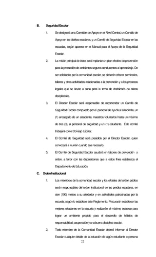 22
B. SeguridadEscolar
1. Se designará una Comisión de Apoyo en el Nivel Central, un Concilio de
Apoyoenlosdistritosescolares,yunComitédeSeguridadEscolarenlas
escuelas, según aparece en el Manual para el Apoyo de la Seguridad
Escolar.
2. Lamisiónprincipaldeéstosserá implantarunplanefectivodeprevención
para la promoción de ambientessegurosconducentesalaprendizaje. De
ser solicitados por la comunidad escolar, se deberán ofrecer seminarios,
talleres y otras actividades relacionadas a la prevención y a los procesos
legales que se llevan a cabo para la toma de decisiones de casos
disciplinarios.
3. El Director Escolar será responsable de recomendar un Comité de
SeguridadEscolarcompuesto porel personaldeayuda alestudiante, un
(1) encargado de un estudiante, maestros voluntarios hasta un máximo
de tres (3), el personal de seguridad y un (1) estudiante. Este comité
trabajaráconelConsejoEscolar.
4. El Comité de Seguridad será presidido por el Director Escolar, quien
convocaráareunióncuandoseanecesario.
5. El Comité de Seguridad Escolar ayudará en labores de prevención y
orden, a tenor con las disposiciones que a estos fines establezca el
DepartamentodeEducación.
C. OrdenInstitucional
1. Los miembros de la comunidad escolar y los oficiales del orden público
serán responsables del orden institucional en los predios escolares, en
cien (100) metros a su alrededor y en actividades patrocinadas por la
escuela, según lo establece este Reglamento. Procurarán establecer las
mejores relaciones en la escuela y realizarán el máximo esfuerzo para
lograr un ambiente propicio para el desarrollo de hábitos de
responsabilidad,cooperaciónyunabuenadisciplinaescolar.
2. Todo miembro de la Comunidad Escolar deberá informar al Director
Escolar cualquier detalle de la actuación de algún estudiante o persona
 