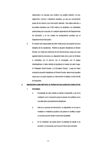 23
relacionada a la escuela, que conlleve una posible violación a la ley,
reglamento, normas o directrices escolares, ya sea por conocimiento
propio de los hechos o por información obtenida. Esto aplica además, a
los predios escolares, cien (100) metros a su alrededor o en actividades
patrocinadaspor la escuela, en cualquierdependencia del Departamento
de Educación y en los medios de transportación provistos por el
DepartamentodeEducación.
3. Elmaestroseráresponsabledelordeninstitucionalydepropiciarlabuena
disciplina de los estudiantes. Referirá la situación disciplinaria al Director
Escolar, con todas las evidencias de las intervenciones, luego que haya
agotado todos los recursos a su disposición tales como, pero sin limitarse
a: entrevistas con el alumno, con el encargado, con el equipo
interdisciplinario o haber referido al estudiante al maestro de salón hogar,
al Trabajador Social Escolar o al Consejero Escolar. Luego de haber
evaluadolasituacióndisciplinaria,elDirectorEscolar determinaráaquellos
casos que a su juicio requieran su intervención inmediata o la del Comité
deSeguridad.
D. MEDIACIÓNCOMOMÉTODOALTERNODESOLUCIÓNDECONFLICTOS
1. Conceptos
a. El propósito de este método es alentar el desarrollo y uso de la
mediación como mecanismo para la solución de conflictos como
unaalternativaalprocedimientodisciplinario.
b. Esteesun procesode intervención,noadjudicativo,enelcualun
mediador o mediadora ayudará a las partes en conflicto a lograr
unacuerdoquelesresultemutuamenteaceptable.
c. En la mediación, las partes tienen la potestad de decidir si se
sometenonoalproceso,porloqueelmismoserávoluntario.
 