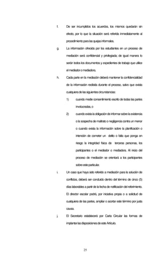 25
f. De ser incumplidos los acuerdos, los mismos quedarán sin
efecto, por lo que la situación será referida inmediatamente al
procedimientoparalasquejasinformales.
g. La información ofrecida por los estudiantes en un proceso de
mediación será confidencial y privilegiada; de igual manera lo
serán todos los documentos y expedientes de trabajo que utilice
elmediadoromediadora.
h. Cada parte en la mediación deberá mantener la confidencialidad
de la información recibida durante el proceso, salvo que exista
cualquieradelassiguientescircunstancias:
1) cuando medie consentimiento escrito de todas las partes
involucradas,o
2) cuandoexistalaobligacióndeinformarsobrelaexistencia
o la sospecha de maltrato o negligencia contra un menor
o cuando exista la información sobre la planificación o
intención de cometer un delito o falta que ponga en
riesgo la integridad física de terceras personas, los
participantes o el mediador o mediadora. Al inicio del
proceso de mediación se orientará a los participantes
sobreesteparticular.
i. Un caso que haya sido referido a mediación para la solución de
conflictos, deberá ser concluido dentro del término de cinco (5)
díaslaborablesa partirde lafecha de notificacióndelreferimiento.
El director escolar podrá, por iniciativa propia o a solicitud de
cualquiera de las partes, ampliar o acortar este término por justa
causa.
j. El Secretario establecerá por Carta Circular las formas de
implantarlasdisposicionesdeesteArtículo.
 