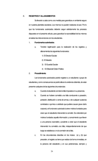 26
E. REGISTROSYALLANAMIENTOS
Sellevaránacabocomounamedidaparagarantizarunambienteseguro
en nuestros planteles escolares. Los mismos no pueden realizarse al azar. Por lo
que los funcionarios autorizados deberán seguir estrictamente los procesos
dispuestos en el presente artículo, para garantizar la razonabilidad de los mismos
alrealizarlasintervencionesconlosestudiantes.
1. Funcionariosautorizados
a. Tendrán legitimación para la realización de los registros y
allanamientoslossiguientesfuncionarios:
1) ElDirectorEscolar
2) ElMaestro
3) ElGuardiaEscolar
4) ElOficialdelOrdenPúblico
2. Procedimiento
Los funcionarios autorizados podrán registrar a un estudiante o grupo de
estudiantesycomo consecuenciasepodráallanarlaevidenciaobtenida,deestar
presentecualquieradelassiguientescircunstancias:
a. Cuandoelestudiantecometelafaltaimputadaensupresencia.
b. Cuando se hubiere cometido una falta conducente a posesión,
portación, distribución o venta de armas, o de cualquiersustancia
controlada o química o artefacto que pudiera causar grave daño
corporalyelfuncionarioautorizadotuvieremotivosfundadospara
creer que el estudiante intervenido la cometió. Se entenderá por
motivos fundados aquella información y conocimiento que lleven
a una persona razonable y prudente a creer que el estudiante
intervenido ha cometido una falta, independientemente de que
luegoseestablezcaonolacomisióndelafalta.
c. En las circunstancias descritas en los incisos (a) y (b) que
preceden, el registro se tiene que realizar de forma inmediata, en
la persona del estudiante y en sus pertenencias, siempre y
 