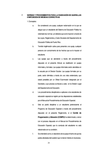 28
F. NORMAS Y PROCEDIMIENTOS PARALARADICACIÓN DE QUERELLAS
EIMPOSICIÓNDEMEDIDASCORRECTIVAS
1.Conceptos:
a. Se considerará una queja, cualquier reclamación en la que se
alegue que un estudiante del Sistema de Educación Pública ha
violentadolasnormas y/odeberesqueseleimponenatravésde
las Leyes, Reglamentos y Carta Circulares del Departamento de
EducaciónPúblicadePuertoRico.
b. Tendrán legitimación activa para presentar una queja, cualquier
persona con conocimiento de los hechos que se le imputan al
estudiante.
c. Las quejas que se atenderán a través del procedimiento
dispuesto en el presente Artículo se clasificarán en quejas
informales y formales. Las quejas informales serán atendidas en
la escuela por el Director Escolar. Las quejas formales por su
parte, serán dirimidas a través de una vista evidenciaria, que
estará presidida por un Oficial Examinador designado por el
Secretario, cuyo proceso se llevará a cabo en la División Legal
delDepartamentodeEducación.
d. Los procedimientos disciplinarios a aplicarse a los estudiantes de
educación especial se regirán por las disposiciones establecidas
porelManualdeProcedimientosdeEducaciónEspecial.
e. Sólo se podrá disciplinar a un estudiante perteneciente al
Programa de Educación Especial a través del procedimiento
dispuesto en el presente Reglamento, si el Comité de
Programación y Ubicación (COMPU) ha determinado, a tenor
con el proceso dispuesto en el Manual de Procedimientos de
Educación Especial, que la conducta del estudiante no está
relacionadaconsucondición.
f. Seentenderácomounabandonodelaquejaelhechodequelas
partesafectadasdemuestrenquenotieneninterésenelproceso.
 