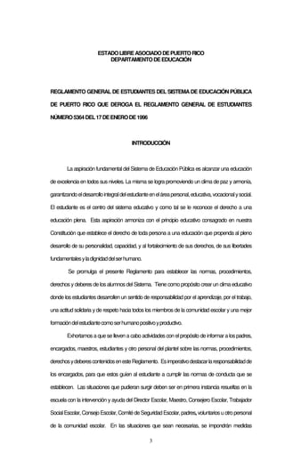 3
ESTADOLIBREASOCIADODEPUERTORICO
DEPARTAMENTODEEDUCACIÓN
REGLAMENTO GENERAL DE ESTUDIANTES DEL SISTEMADE EDUCACIÓN PÚBLICA
DE PUERTO RICO QUE DEROGA EL REGLAMENTO GENERAL DE ESTUDIANTES
NÚMERO5364DEL17DEENERODE1996
INTRODUCCIÓN
La aspiración fundamental del Sistema de Educación Pública es alcanzar una educación
de excelencia en todos sus niveles. La misma se logra promoviendo un clima de paz y armonía,
garantizandoeldesarrollointegraldelestudianteeneláreapersonal,educativa,vocacionalysocial.
El estudiante es el centro del sistema educativo y como tal se le reconoce el derecho a una
educación plena. Esta aspiración armoniza con el principio educativo consagrado en nuestra
Constitución que establece el derecho de toda persona a una educación que propenda al pleno
desarrollo de su personalidad, capacidad, y al fortalecimiento de sus derechos, de sus libertades
fundamentalesyladignidaddelserhumano.
Se promulga el presente Reglamento para establecer las normas, procedimientos,
derechos y deberes de los alumnos del Sistema. Tiene como propósito crear un clima educativo
donde los estudiantes desarrollen un sentido de responsabilidad por el aprendizaje, por el trabajo,
una actitud solidaria y de respeto hacia todos los miembros de la comunidad escolar y una mejor
formacióndelestudiantecomoserhumanopositivoyproductivo.
Exhortamos a que se lleven a cabo actividades con elpropósito de informara los padres,
encargados, maestros, estudiantes y otro personal del plantel sobre las normas, procedimientos,
derechosydeberescontenidosenesteReglamento. Esimperativodestacarlaresponsabilidadde
los encargados, para que estos guíen al estudiante a cumplir las normas de conducta que se
establecen. Las situaciones que pudieran surgir deben ser en primera instancia resueltas en la
escuela con la intervención y ayuda del Director Escolar, Maestro, Consejero Escolar, Trabajador
SocialEscolar,ConsejoEscolar,ComitédeSeguridadEscolar,padres, voluntariosuotropersonal
de la comunidad escolar. En las situaciones que sean necesarias, se impondrán medidas
 
