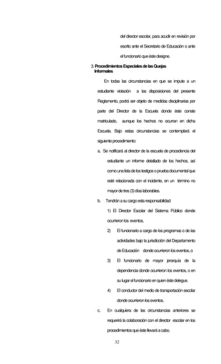 32
del director escolar, para acudir en revisión por
escrito ante el Secretario de Educación o ante
elfuncionarioqueéstedesigne.
3.ProcedimientosEspecialesdelasQuejas
Informales
En todas las circunstancias en que se impute a un
estudiante violación a las disposiciones del presente
Reglamento, podrá ser objeto de medidas disciplinarias por
parte del Director de la Escuela donde éste conste
matriculado, aunque los hechos no ocurran en dicha
Escuela. Bajo estas circunstancias se contemplará el
siguienteprocedimiento:
a. Se notificará al director de la escuela de procedencia del
estudiante un informe detallado de los hechos, así
comounalistadelostestigosopruebadocumentalque
esté relacionada con el incidente, en un término no
mayordetres(3)díaslaborables.
b. Tendránasucargoestaresponsabilidad:
1) El Director Escolar del Sistema Público donde
ocurrieronlos eventos,
2) El funcionario a cargo de los programas o de las
actividades bajo la jurisdicción del Departamento
deEducación dondeocurrieronloseventos,o
3) El funcionario de mayor jerarquía de la
dependencia donde ocurrieron los eventos, o en
sulugarelfuncionarioenquienéstedelegue.
4) El conductor delmedio de transportación escolar
dondeocurrieronloseventos.
c. En cualquiera de las circunstancias anteriores se
requerirá la colaboración con el director escolar en los
procedimientosqueéstellevaráacabo.
 