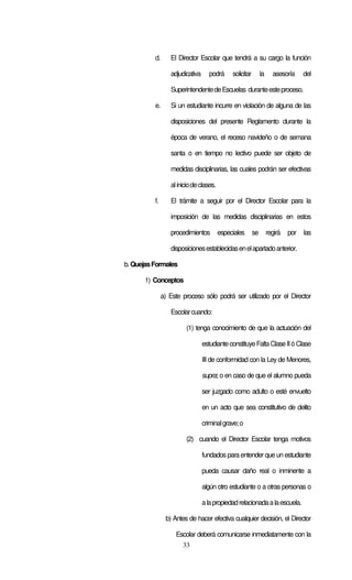 33
d. El Director Escolar que tendrá a su cargo la función
adjudicativa podrá solicitar la asesoría del
SuperintendentedeEscuelas duranteesteproceso.
e. Si un estudiante incurre en violación de alguna de las
disposiciones del presente Reglamento durante la
época de verano, el receso navideño o de semana
santa o en tiempo no lectivo puede ser objeto de
medidas disciplinarias, las cuales podrán ser efectivas
aliniciodeclases.
f. El trámite a seguir por el Director Escolar para la
imposición de las medidas disciplinarias en estos
procedimientos especiales se regirá por las
disposicionesestablecidasenelapartadoanterior.
b.QuejasFormales
1) Conceptos
a) Este proceso sólo podrá ser utilizado por el Director
Escolarcuando:
(1) tenga conocimiento de que la actuación del
estudianteconstituyeFaltaClaseIIó Clase
III de conformidad con la Ley de Menores,
supra; o en caso de que el alumno pueda
ser juzgado como adulto o esté envuelto
en un acto que sea constitutivo de delito
criminalgrave;o
(2) cuando el Director Escolar tenga motivos
fundados para entender que un estudiante
pueda causar daño real o inminente a
algún otro estudiante o a otras personas o
alapropiedadrelacionadaalaescuela.
b) Antes de hacer efectiva cualquier decisión, el Director
Escolar deberá comunicarse inmediatamente con la
 