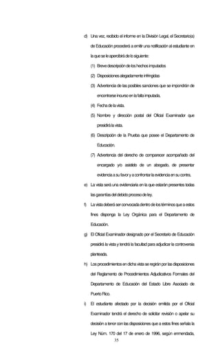 35
d) Una vez, recibido el informe en la División Legal, el Secretario(a)
de Educación procederá a emitir una notificación al estudiante en
laqueseleapercibirádelosiguiente:
(1) Brevedescripcióndeloshechosimputados
(2) Disposicionesalegadamenteinfringidas
(3) Advertencia de las posibles sanciones que se impondrán de
encontrarseincursoenlafaltaimputada.
(4) Fechadelavista.
(5) Nombre y dirección postal del Oficial Examinador que
presidirálavista.
(6) Descripción de la Prueba que posee el Departamento de
Educación.
(7) Advertencia del derecho de comparecer acompañado del
encargado y/o asistido de un abogado, de presentar
evidenciaasufavoryaconfrontarlaevidenciaensucontra.
e) La vista será una evidenciaria en la que estarán presentes todas
lasgarantíasdeldebidoprocesodeley.
f) Lavistadeberáserconvocadadentrodelostérminosqueaestos
fines disponga la Ley Orgánica para el Departamento de
Educación.
g) El Oficial Examinador designado por el Secretario de Educación
presidirá la vista ytendrá la facultad para adjudicar la controversia
planteada.
h) Losprocedimientosendichavistaseregiránporlasdisposiciones
del Reglamento de Procedimientos Adjudicativos Formales del
Departamento de Educación del Estado Libre Asociado de
PuertoRico.
i) El estudiante afectado por la decisión emitida por el Oficial
Examinador tendrá el derecho de solicitar revisión o apelar su
decisión a tenor con las disposiciones que a estos fines señala la
Ley Núm. 170 del 17 de enero de 1996, según enmendada,
 