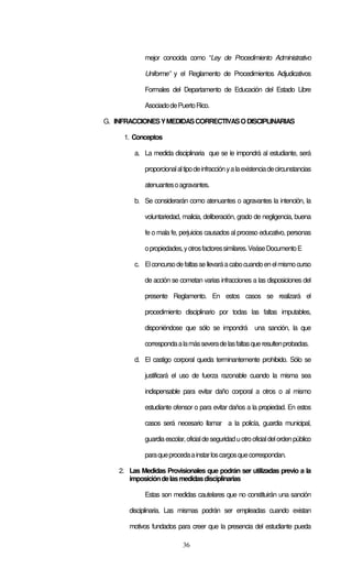 36
mejor conocida como “Ley de Procedimiento Administrativo
Uniforme” y el Reglamento de Procedimientos Adjudicativos
Formales del Departamento de Educación del Estado Libre
AsociadodePuertoRico.
G. INFRACCIONESYMEDIDASCORRECTIVASODISCIPLINARIAS
1. Conceptos
a. La medida disciplinaria que se le impondrá al estudiante, será
proporcionalaltipodeinfracciónyalaexistenciadecircunstancias
atenuantesoagravantes.
b. Se considerarán como atenuantes o agravantes la intención, la
voluntariedad, malicia, deliberación, grado de negligencia, buena
fe o mala fe, perjuicios causados al proceso educativo, personas
opropiedades,yotrosfactoressimilares.VeáseDocumentoE
c. Elconcursodefaltassellevaráacabocuandoenelmismocurso
de acción se cometan varias infracciones a las disposiciones del
presente Reglamento. En estos casos se realizará el
procedimiento disciplinario por todas las faltas imputables,
disponiéndose que sólo se impondrá una sanción, la que
correspondaalamásseveradelasfaltasqueresultenprobadas.
d. El castigo corporal queda terminantemente prohibido. Sólo se
justificará el uso de fuerza razonable cuando la misma sea
indispensable para evitar daño corporal a otros o al mismo
estudiante ofensor o para evitar daños a la propiedad. En estos
casos será necesario llamar a la policía, guardia municipal,
guardiaescolar,oficialdeseguridaduotrooficialdelordenpúblico
paraqueprocedaainstarloscargosquecorrespondan.
2. Las Medidas Provisionales que podrán ser utilizadas previo a la
imposicióndelasmedidasdisciplinarias
Estas son medidas cautelares que no constituirán una sanción
disciplinaria. Las mismas podrán ser empleadas cuando existan
motivos fundados para creer que la presencia del estudiante pueda
 