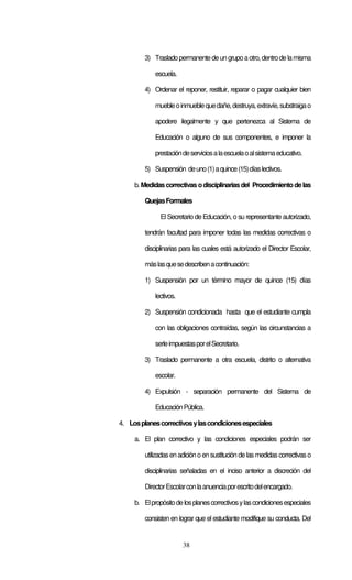 38
3) Trasladopermanentedeun grupoaotro,dentrode lamisma
escuela.
4) Ordenar el reponer, restituir, reparar o pagar cualquier bien
muebleoinmueblequedañe,destruya,extravíe,substraigao
apodere ilegalmente y que pertenezca al Sistema de
Educación o alguno de sus componentes, e imponer la
prestacióndeserviciosalaescuelaoalsistemaeducativo.
5) Suspensión deuno(1)aquince(15)díaslectivos.
b.Medidascorrectivas odisciplinariasdel Procedimientodelas
QuejasFormales
El Secretario de Educación, o su representante autorizado,
tendrán facultad para imponer todas las medidas correctivas o
disciplinarias para las cuales está autorizado el Director Escolar,
máslasquesedescribenacontinuación:
1) Suspensión por un término mayor de quince (15) días
lectivos.
2) Suspensión condicionada hasta que el estudiante cumpla
con las obligaciones contraídas, según las circunstancias a
serleimpuestasporelSecretario.
3) Traslado permanente a otra escuela, distrito o alternativa
escolar.
4) Expulsión - separación permanente del Sistema de
EducaciónPública.
4. Losplanescorrectivosylascondicionesespeciales
a. El plan correctivo y las condiciones especiales podrán ser
utilizadasenadicióno en sustitución de lasmedidascorrectivas o
disciplinarias señaladas en el inciso anterior a discreción del
DirectorEscolarconlaanuenciaporescritodelencargado.
b. Elpropósitodelosplanescorrectivosylascondicionesespeciales
consisten en lograr que el estudiante modifique su conducta. Del
 