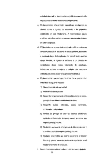 39
estudiante incumplir el plan correctivo sugerido se procederá a la
imposicióndelamedidadisciplinariacorrespondiente.
c. El plan correctivo o la condición especial que se disponga no
atentará contra la dignidad del estudiante, ni los propósitos
establecidos en este Reglamento. Al recomendarse alguna
medida a estos fines, deberá tomarse en consideración factores
desaludyseguridad.
d. El Secretario o su representante autorizado podrá requerir como
condición para que un estudiante no sea suspendido, trasladado
o expulsado luego de la aplicación del procedimiento para las
quejas formales, el ingresar al estudiante a un proceso de
rehabilitación donde reciba tratamiento de psicólogos,
trabajadores sociales, consejeros o cualquier otra persona o
entidadquelepuedaayudarensuprocesorehabilitativo.
e. El plan correctivo que se impondrá al estudiante, puede incluir
entreotras,lassiguientemedidas:
1) Horasdeservicioalacomunidad.
2) Realizartrabajosespeciales.
3) Suspender temporeramente privilegios tales como: el recreo,
participaciónenclubesoasociacionessimilares.
4) Requerirle cursos, entrevistas, clases, seminarios,
conferenciasyasignaciones.
5) Pérdida del privilegio de usar los sistemas electrónicos
existentes en la escuela, siempre y cuando su uso no sea
requisitoparaalgúncurso.
6) Restricción permanente o temporera de Internet, siempre y
cuandosuusonosearequisitoparaalgúncurso.
7) Cualquier otra medida que estime conveniente el Director
Escolar y que se encuentre previamente establecida en el
ReglamentoInternodelaEscuela.
f. Lascondicionesespecialespuedenincluirentreotraslosiguiente:
 