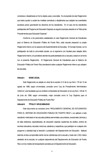 4
correctivaso disciplinariasenforma rápida, justa yrazonable. Eselpropósitodeeste Reglamento
que todos ayuden a acatar las medidas correctivas o disciplinarias que adopten las autoridades
escolares previo garantizarle los derechos de los estudiantes. En el caso de los estudiantes
participantesdelProgramadeEducaciónEspecial,seseguiráelprocesodescritoenel“Manualde
ProcedimientosparaEducaciónEspecial.”
Conforme a los parámetros establecidos en este Reglamento General de Estudiantes
para el Sistema de Educación Pública de Puerto Rico, cada escuela preparará su propio
Reglamento Interno con la asesoría delSuperintendente de Escuelas. El Consejo Escolar, con la
participación de toda la comunidad escolar, es el organismo con facultad para adoptar dicho
ReglamentoInterno,elcualdeberáatenderlasparticularidadesdesuescuelayestaráenarmonía
con el presente Reglamento. El Reglamento General de Estudiantes para el Sistema de
Educación Pública de Puerto Rico prevalecerá sobre cualquier Reglamento Interno que adopten
lasescuelas.
ArtículoI. BASELEGAL
Este Reglamento se adopta en virtud de la sección 2.13 de la Ley Núm. 170 de 12 de
agosto de 1988, según enmendada, conocida como “Ley de Procedimiento Administrativo
Uniforme” ylasfacultades que se confieren alSecretario de Educación en la LeyNúm. 149 de 15
de junio de 1999, según enmendada, mejor conocida como la “Ley Orgánica para el
DepartamentodeEducaciónPúblicadePuertoRico”
ArtículoII. TÍTULOYAPLICABILIDAD
Este documento se conocerá como “REGLAMENTO GENERAL DE ESTUDIANTES
PARA EL SISTEMA DE EDUCACIÓN PÚBLICA DE PUERTO RICO” y se aplicará a todo
estudiantematriculadoenlasescuelaspúblicaselementales,secundarias,vocacionales,técnicasy
de altas destrezas, especializadas, de educación especial, academias de adultos, centros de
servicios educativos, escuelas nocturnas, sabatinas y vespertinas, que participen en cualquierotro
programa o actividad bajo la dirección o jurisdicción del Departamento de Educación. Aplicará
además al área comprendida dentro de las colindancias de la escuela y hasta cien (100) metros
alrededor de la escuela, en cualquier dependencia del Departamento de Educación de Puerto
RicooenlosmediosdetransportaciónprovistosporelDepartamentodeEducación.
 