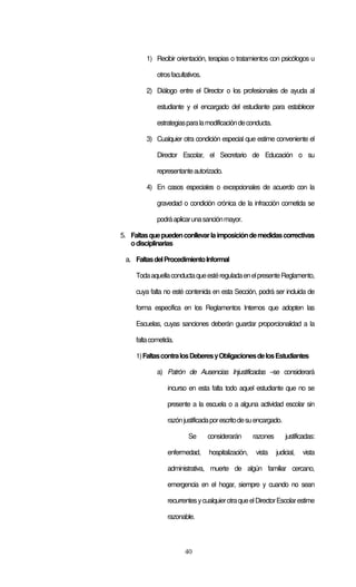 40
1) Recibir orientación, terapias o tratamientos con psicólogos u
otrosfacultativos.
2) Diálogo entre el Director o los profesionales de ayuda al
estudiante y el encargado del estudiante para establecer
estrategiasparalamodificacióndeconducta.
3) Cualquier otra condición especial que estime conveniente el
Director Escolar, el Secretario de Educación o su
representanteautorizado.
4) En casos especiales o excepcionales de acuerdo con la
gravedad o condición crónica de la infracción cometida se
podráaplicarunasanciónmayor.
5. Faltasquepuedenconllevarlaimposicióndemedidascorrectivas
odisciplinarias
a. FaltasdelProcedimientoInformal
TodaaquellaconductaqueestéreguladaenelpresenteReglamento,
cuya falta no esté contenida en esta Sección, podrá ser incluida de
forma específica en los Reglamentos Internos que adopten las
Escuelas, cuyas sanciones deberán guardar proporcionalidad a la
faltacometida.
1)FaltascontralosDeberesyObligacionesdelosEstudiantes
a) Patrón de Ausencias Injustificadas –se considerará
incurso en esta falta todo aquel estudiante que no se
presente a la escuela o a alguna actividad escolar sin
razónjustificadaporescritodesuencargado.
Se considerarán razones justificadas:
enfermedad, hospitalización, vista judicial, vista
administrativa, muerte de algún familiar cercano,
emergencia en el hogar, siempre y cuando no sean
recurrentesycualquierotraqueelDirectorEscolarestime
razonable.
 