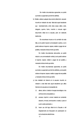 43
De mediar circunstancias agravantes, se podrá
aumentarasuspensiónportérminodefinido.
b) Mutilaroalterarcualquierdocumentooficialdela escuela-
incurrirá en violación de esta falta todo aquel estudiante
que voluntariamente, entre otras cosas: altere, corte,
desgarre, queme, borre, manche o ensucie algún
documento oficial de la escuela, pero sin destruirlo
totalmente.
De encontrarse incurso en la comisión de esta
falta, se le podrá imponer amonestación escrita y se le
podrá ordenar el reponer, reparar, restituir o pagar de ser
posibleynecesarioeldocumentoquedañe.
De mediar circunstancias atenuantes, se podrá
reducir a una amonestación verbal y se le podrá ordenar
el reponer, reparar, restituir o pagar de ser posible y
necesarioeldocumentoquedañe.
De mediar circunstancias agravantes, se podrá
aumentarasuspensiónportérminodefinidoyselepodrá
ordenarelreponer,reparar,restituiropagardeserposible
ynecesarioeldocumentoquedañe.
c) Uso indebido de Internet en la escuela- incurrirá en
violación a esta falta todo aquel estudiante que utilice
Internetenlaescuelaconelpropósitode:
(1) alterar, dañar o destruir el equipo tecnológico o los
archivosdelacomputadora;o
(2) accesar, imprimir o enviar material con contenido
obsceno, inmoral, amenazante o racista; o para el
cualnoestáautorizado;o
(3) hacer uso del logo oficial de la Escuela o del
Departamento de Educación sin autorización en
comunicacioneselectrónicas.
 