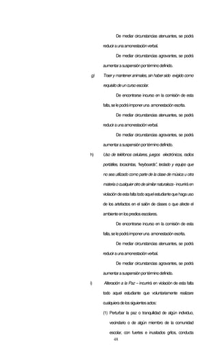 48
De mediar circunstancias atenuantes, se podrá
reduciraunaamonestaciónverbal.
De mediar circunstancias agravantes, se podrá
aumentarasuspensiónportérminodefinido.
g) Traer y manteneranimales, sin habersido exigido como
requisitodeuncursoescolar.
De encontrarse incurso en la comisión de esta
falta,selepodráimponeruna amonestaciónescrita.
De mediar circunstancias atenuantes, se podrá
reduciraunaamonestaciónverbal.
De mediar circunstancias agravantes, se podrá
aumentarasuspensiónportérminodefinido.
h) Uso de teléfonos celulares, juegos electrónicos, radios
portátiles, tocacintas, “keyboards”, teclado y equipo que
no sea utilizado como parte de la clase de música u otra
materiaocualquierotrodesimilarnaturaleza-incurriráen
violacióndeestafaltatodoaquelestudiantequehagauso
de los artefactos en el salón de clases o que afecte el
ambienteenlosprediosescolares.
De encontrarse incurso en la comisión de esta
falta,selepodráimponeruna amonestaciónescrita.
De mediar circunstancias atenuantes, se podrá
reduciraunaamonestaciónverbal.
De mediar circunstancias agravantes, se podrá
aumentarasuspensiónportérminodefinido.
i) Alteración a la Paz – incurrirá en violación de esta falta
todo aquel estudiante que voluntariamente realizare
cualquieradelossiguientesactos:
(1) Perturbar la paz o tranquilidad de algún individuo,
vecindario o de algún miembro de la comunidad
escolar, con fuertes e inusitados gritos, conducta
 