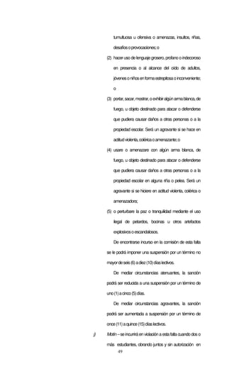 49
tumultuosa u ofensiva o amenazas, insultos, riñas,
desafíosoprovocaciones;o
(2) haceruso de lenguaje grosero, profano o indecoroso
en presencia o al alcance del oído de adultos,
jóvenesoniñosenformaestrepitosaoinconveniente;
o
(3) portar,sacar,mostrar,oexhibiralgúnarmablanca,de
fuego, u objeto destinado para atacar o defenderse
que pudiera causar daños a otras personas o a la
propiedad escolar. Será un agravante si se hace en
actitudviolenta,coléricaoamenazante;o
(4) usare o amenazare con algún arma blanca, de
fuego, u objeto destinado para atacar o defenderse
que pudiera causar daños a otras personas o a la
propiedad escolar en alguna riña o pelea. Será un
agravante si se hiciere en actitud violenta, colérica o
amenazadora;
(5) o perturbare la paz o tranquilidad mediante el uso
ilegal de petardos, bocinas u otros artefactos
explosivosoescandalosos.
De encontrarse incurso en la comisión de esta falta
se le podrá imponer una suspensión por un término no
mayordeseis(6)adiez(10)díaslectivos.
De mediar circunstancias atenuantes, la sanción
podrá ser reducida a una suspensión por un término de
uno(1)acinco(5)días.
De mediar circunstancias agravantes, la sanción
podrá ser aumentada a suspensión por un término de
once(11)aquince(15)díaslectivos.
j) Motín– seincurriráenviolaciónaestafalta cuandodos o
más estudiantes, obrando juntos y sin autorización en
 