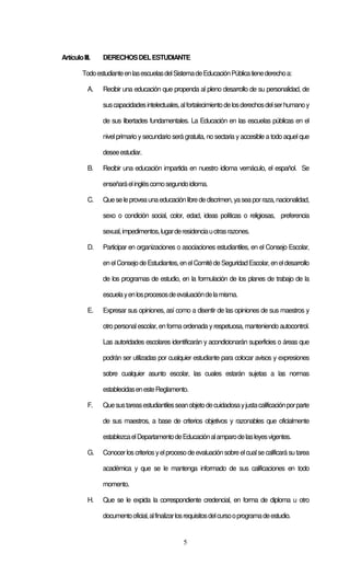 5
ArtículoIII. DERECHOSDELESTUDIANTE
TodoestudianteenlasescuelasdelSistemadeEducaciónPúblicatienederechoa:
A. Recibir una educación que propenda al pleno desarrollo de su personalidad, de
suscapacidadesintelectuales,alfortalecimientodelosderechosdelserhumanoy
de sus libertades fundamentales. La Educación en las escuelas públicas en el
nivel primario y secundario será gratuita, no sectaria y accesible a todo aquel que
deseeestudiar.
B. Recibir una educación impartida en nuestro idioma vernáculo, el español. Se
enseñaráelingléscomosegundoidioma.
C. Queseleproveaunaeducaciónlibredediscrimen,yaseaporraza,nacionalidad,
sexo o condición social, color, edad, ideas políticas o religiosas, preferencia
sexual,impedimentos,lugarderesidenciauotrasrazones.
D. Participar en organizaciones o asociaciones estudiantiles, en el Consejo Escolar,
enelConsejodeEstudiantes,enelComitédeSeguridadEscolar,eneldesarrollo
de los programas de estudio, en la formulación de los planes de trabajo de la
escuelayenlosprocesosdeevaluacióndelamisma.
E. Expresar sus opiniones, así como a disentir de las opiniones de sus maestros y
otro personalescolar, enforma ordenada yrespetuosa, manteniendo autocontrol.
Las autoridades escolares identificarán y acondicionarán superficies o áreas que
podrán ser utilizadas por cualquier estudiante para colocar avisos y expresiones
sobre cualquier asunto escolar, las cuales estarán sujetas a las normas
establecidasenesteReglamento.
F. Quesustareasestudiantilesseanobjetodecuidadosayjustacalificaciónporparte
de sus maestros, a base de criterios objetivos y razonables que oficialmente
establezcaelDepartamentodeEducaciónalamparodelasleyesvigentes.
G. Conocerloscriteriosyelprocesodeevaluaciónsobreelcualsecalificarásutarea
académica y que se le mantenga informado de sus calificaciones en todo
momento.
H. Que se le expida la correspondiente credencial, en forma de diploma u otro
documentooficial,alfinalizarlosrequisitosdelcursooprogramadeestudio.
 