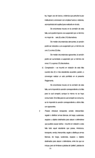 50
ley, hagan uso de fuerza y violencia que perturbe la paz
institucional o amenacen con emplear fuerza o violencia,
acompañadadelaaptitudpararealizarlaenelacto.
De encontrarse incurso en la comisión de esta
falta, se le podrá imponeruna suspensión porun término
nomayorde seis(6)adiez(10)díaslectivos.
De mediar circunstancias atenuantes, la sanción
podrá ser reducida a una suspensión por un término de
uno(1)acinco(5)días.
De mediar circunstancias agravantes, la sanción
podrá ser aumentada a suspensión por un término de
once(11)aquince(15)díaslectivos.
k) Conspiración – se incurrirá en violación de esta falta
cuando dos (2) o más estudiantes acuerden, pacten, o
convengan realizar un acto prohibido en el presente
Reglamento.
De encontrarse incurso en la comisión de esta
falta, se le impondrá la sanción correspondiente a la falta
para la cual conspiró; aunque la misma no se haya
consumado. Si la falta para la cualconspiró se consuma,
se le impondrá la sanción correspondiente a dicha falta
conagravantes.
l) Poseer, introducir, transportar, vender, intercambiar,
regalar o distribuir armas blancas, de fuego, sustancias,
equipos u objetos destinados para atacar o defenderse
que pudiera causar daños – incurrirá en violación a esta
falta todo aquel estudiante que posea, introduzca,
transporte, venda, intercambie, regale o distribuya armas
blancas, de fuego, sustancias, equipos u objetos
destinados para atacar o defenderse, entre los que se
incluye,perosinlimitarseapistolasde“pellets”,pistolasde
 