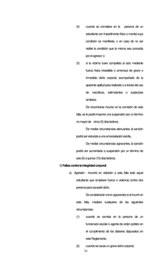 54
(4) cuando se cometiere en la persona de un
estudiante con impedimento físico o mental cuya
condición es manifiesta, o en caso de no ser
visible la condición que la misma sea conocida
porelagresor;o
(5) si la víctima fuere compelida al acto mediante
fuerza física irresistible o amenaza de grave o
inmediato daño corporal, acompañado de la
aparenteaptitudpararealizarlooatravésdeluso
de narcóticos, estimulantes o sustancias
similares.
De encontrarse incurso en la comisión de esta
falta, se le podrá imponeruna suspensión porun término
nomayorde cinco(5)díaslectivos.
De mediar circunstancias atenuantes, la sanción
podráserreducidaaunaamonestaciónescrita.
De mediar circunstancias agravantes, la sanción
podrá ser aumentada a suspensión por un término de
seis(6)aquince(15)díaslectivos.
5)Faltascontralaintegridadcorporal
a) Agresión - incurrirá en violación a esta falta todo aquel
estudiante que empleare fuerza o violencia contra otra
personaparacausarledaño.
Seconsideraráncomoagravantessialincurriren
esta falta, mediare cualquiera de las siguientes
circunstancias:
(1) cuando se cometa en la persona de un
funcionario escolar o agente de orden público en
el cumplimiento de los deberes dispuestos en
esteReglamento;
(2) cuandosecauseungravedañocorporal;
 