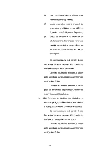 55
(3) cuando se cometiere por uno o más estudiantes
haciendousodeventajaindebida;
(4) cuando se cometiere mediante el uso de las
armasuobjetosprohibidosatenorconelArtículo
IV,secciónI, inciso6,delpresente Reglamento;
(5) cuando se cometiere en la persona de un
estudiante con impedimento físico o mental cuya
condición es manifiesta o en caso de no ser
visible la condición que la misma sea conocida
porelagresor.
De encontrarse incurso en la comisión de esta
falta, se le podrá imponeruna suspensión porun término
nomayordeseis(6)adiez(10)díaslectivos.
De mediar circunstancias atenuantes, la sanción
podrá ser reducida a una suspensión por un término de
uno(1)acinco(5)días.
De mediar circunstancias agravantes, la sanción
podrá ser aumentada a suspensión por un término de
once(11)aquince(15)díaslectivos.
b) Mutilación- incurrirá en violación a esta falta todo aquel
estudiante que ilegal y maliciosamente le priva, le inutiliza
oledesfiguraaunapersona unmiembrode sucuerpo.
De encontrarse incurso en la comisión de esta
falta, se le podrá imponeruna suspensión porun término
nomayorde seis(6)adiez(10)díaslectivos.
De mediar circunstancias atenuantes, la sanción
podrá ser reducida a una suspensión por un término de
uno(1)acinco(5)días.
 