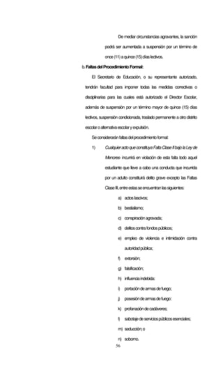 56
De mediar circunstancias agravantes, la sanción
podrá ser aumentada a suspensión por un término de
once(11)aquince(15)díaslectivos.
b.FaltasdelProcedimientoFormal:
El Secretario de Educación, o su representante autorizado,
tendrán facultad para imponer todas las medidas correctivas o
disciplinarias para las cuales está autorizado el Director Escolar,
además de suspensión por un término mayor de quince (15) días
lectivos, suspensión condicionada, traslado permanente a otro distrito
escolaroalternativaescolaryexpulsión.
Seconsideraránfaltasdelprocedimientoformal:
1) CualquieractoqueconstituyaFaltaClaseIIbajolaLeyde
Menores- incurrirá en violación de esta falta todo aquel
estudiante que lleve a cabo una conducta que incurrida
por un adulto constituirá delito grave excepto las Faltas
ClaseIII,entreestasseencuentranlassiguientes:
a) actoslascivos;
b) bestialismo;
c) conspiraciónagravada;
d) delitoscontrafondospúblicos;
e) empleo de violencia e intimidación contra
autoridadpública;
f) extorsión;
g) falsificación;
h) influenciaindebida:
i) portacióndearmasdefuego;
j) posesióndearmasdefuego:
k) profanacióndecadáveres;
l) sabotajedeserviciospúblicosesenciales;
m) seducción;o
n) soborno.
 
