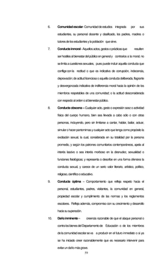 59
6. Comunidadescolar-Comunidaddeestudios integrada por sus
estudiantes, su personal docente y clasificado, los padres, madres o
tutoresdelosestudiantesylapoblación quesirve.
7. Conductainmoral-Aquellosactos,gestosoprácticasque resulten
serhostilesalbienestardelpúblicoengeneraly contrarios a la moral; no
selimitaacuestionessexuales, pues puede incluir aquella conducta que
confligeconla rectitud o que es indicativa de corrupción, indecencia,
depravación;deactitudlicenciosaoaquellaconductadeliberada,flagrante
y desvergonzada indicativa de indiferencia moral hacia la opinión de los
miembros respetables de una comunidad; o la actitud desconsiderada
conrespectoalordenoalbienestarpúblico.
8. Conducta obscena– Cualquieracto, gestooexpresión soezoactividad
física del cuerpo humano, bien sea llevada a cabo sólo o con otras
personas, incluyendo, pero sin limitarse a cantar, hablar, bailar, actuar,
simularohacerpantomimasycualquieractoquetengacomopropósitola
excitación sexual, la cual, considerada en su totalidad por la persona
promedio, y según los patrones comunitarios contemporáneos, apela al
interés lascivo o sea interés morboso en la desnudez, sexualidad o
funciones fisiológicas; y representa o describe en una forma ofensiva la
conducta sexual, y carece de un serio valor literario, artístico, político,
religioso,científicooeducativo.
9. Conducta óptima – Comportamiento que refleja respeto hacia el
personal, estudiantes, padres, visitantes, la comunidad en general,
propiedad escolar y cumplimiento de las normas y los reglamentos
escolares. Refleja además, compromiso con su crecimiento y desarrollo
haciasusuperación.
10. Dañoinminente– creencia razonable de que el ataque personal o
contralosbienesdelDepartamentode Educación o de los miembros
delacomunidadescolarseva a producir en el futuro inmediato o si ya
se ha iniciado creer razonablemente que es necesario intervenir para
evitarundañomásgrave.
 