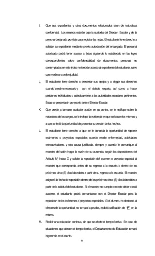 6
I. Que sus expedientes y otros documentos relacionados sean de naturaleza
confidencial. Los mismos estarán bajo la custodia del Director Escolar y de la
personadesignadaporéste para registrarlasnotas.Elestudiante tiene derecho a
solicitar su expediente mediante previa autorización del encargado. El personal
autorizado podrá tener acceso a éstos siguiendo lo establecido en las leyes
correspondientes sobre confidencialidad de documentos; personas no
contempladasenesteincisonotendránaccesoalexpedientedelestudiante,salvo
quemedieunaordenjudicial.
J. El estudiante tiene derecho a presentar sus quejas y a alegar sus derechos
cuandoloestimenecesarioy con el debido respeto, así como a hacer
peticiones individuales o colectivamente a las autoridades escolares pertinentes.
ÉstassepresentaránporescritoanteelDirectorEscolar.
K. Que previo a tomarse cualquier acción en su contra, se le notifique sobre la
naturalezadeloscargos,seleindiquelaevidenciaenquesebasanlosmismosy
aqueseledélaoportunidaddepresentarsuversióndeloshechos.
L. El estudiante tiene derecho a que se le conceda la oportunidad de reponer
exámenes o proyectos especiales cuando medie enfermedad, actividades
extracurriculares, y otra causa justificada, siempre y cuando le comunique al
maestro del salón hogar la razón de su ausencia, según las disposiciones del
Artículo IV, Inciso C y solicite la reposición del examen o proyecto especial al
maestro que corresponda, antes de su regreso a la escuela o dentro de los
próximos cinco (5)díaslaborablesa partirde su regreso a la escuela. Elmaestro
asignará la fecha de reposición dentro de lospróximos cinco (5)días laborables a
partirde lasolicituddelestudiante. Sielmaestronocumple conestedeberoestá
ausente, el estudiante podrá comunicarse con el Director Escolar para la
reposiciónde losexámenesoproyectosespeciales. Sielalumno,noobstante,al
ofrecérsele la oportunidad, no tomara la prueba, recibirá calificación de “F” en la
misma.
M. Recibir una educación continua, sin que se afecte el tiempo lectivo. En caso de
situaciones que afecten el tiempo lectivo, el Departamento de Educación tomará
ingerenciaenelasunto.
 