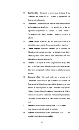 60
11. Días laborables – Comprende el horario regular de trabajo de los
funcionarios que laboran en las Escuelas o Dependencias del
DepartamentodeEducación.
12. Díaslectivos-Comprendeelhorarioregulardeclasesdelosestudiantes
según establecidoenCartaCircular, de acuerdo con el tipo de
organizaciónconquefunciona la escuela o centro educativo.
Comprendeelhorario diurno, extendido, vespertino, nocturno y
sabatino.
13. Director Escolar- Funcionario que está a cargo de la dirección y
administracióndeunaescuela,diurna,nocturna,sabatinaovespertina.
14. Director Regional- Funcionario nombrado por el Secretario de
Educación que tiene a cargo la dirección y administración de una Región
Educativa y llevará a cabo todas las tareas o funciones que le sean
delegadasporelSecretariodeEducación.
15. Disciplina- Es el conjunto de normas y reglas de conducta que debe
seguir el estudiante para el desarrollo efectivo de su comportamiento.
Estas tienen como propósito mantener el orden en todas las actividades
escolares.
16. Documento oficial- Todo aquel escrito que es provisto por el
Departamento de Educación o que ha recibido la autorización del
Departamento de Educación, con el propósito de demostrar o mantener
evidencia de cualquier proceso educativo o administrativo. Por ejemplo:
Registros Escolares, Tarjetas Acumulativas, Transcripciones de Créditos,
Informes de Evaluaciones Académicas, Informes de Progreso Escolar,
Expedientes, Informes desarrollados por la Institución Educativa, entre
otros.
17. Encargado-padreomadreconpatriapotestad,tutoro cualquier
personaajenaqueostentelacustodiadelestudiante.
18. Eximente-circunstanciasquehacenqueelestudiante que ha
cometidolafaltaseliberederesponsabilidad.
 