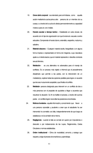 61
19. Gravedañocorporal- seentenderá,perosinlimitarse, como aquella
acciónmediantelacualseprivaaotra persona de un miembro de su
cuerpo,oa travésdelacualseleafectapermanentemente sucapacidad
motoraoparaoír,verohablar.
20. Horario escolar o tiempo lectivo – Establecido en carta circular, de
acuerdoconel tipodeorganizaciónconquefuncionala escuelaocentro
educativo.Comprendeelhorariodiurno,extendido,vespertino,nocturnoy
sabatino.
21. Material obsceno – Cualquier material escrito, fotografiado o en alguna
forma impreso o representado en forma de imágenes, cuya naturaleza
apeleauninteréslascivo,queel material represente o describa conducta
sexualofensiva.
22. Mediación- es una alternativa no adversativa para el manejo de
conflictos. Es un proceso más rápido e informal que el procedimiento
disciplinario que permite a las partes, con la intervención de un
mediador(a), explorar todas las opciones posibles para lograr un acuerdo
quelesseamutuamenteaceptableyquefinaliceelconflicto.
23. Mediador -persona designada para intervenir en un conflicto de dos o
más personas con el propósito de ayudarlos a llegar a acuerdos que
resuelvan la situación. Su fin es facilitar el proceso, a través del cual las
partes enconflictologrenreconciliarlasposicionesencontradas.
24. Motivosfundados-aquellainformaciónyconocimiento que lleven a
una persona razonable y prudente a creer que el estudiante ha ser
intervenido ha cometido una falta, independientemente de que luego se
establezcaonolacomisióndelamisma.
25. Negligencia - cuando la falta se comete sin querer por imprudencia o
descuido o por inobservancia de las Leyes, Reglamentos, Cartas
Circularesonormasestablecidas.
26. Orden institucional – Clima de neutralidad, armonía y sosiego que
requiereyexigeelprocesodeenseñanzayaprendizaje.
 