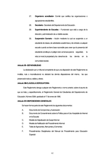 62
27. Organismo acreditador- Comité que certifica las organizaciones o
agrupacionesestudiantiles.
28. Secretario–SecretariodelDepartamentodeEducación.
29. Superintendente de Escuelas – Funcionario que está a cargo de la
direcciónyadministracióndeundistritoescolar.
30. Suspensión Sumaria – Acción mediante la cual se suspende a un
estudiantede clases,deactividadesacadémicasydeentradaacualquier
escuela cuando se tiene base razonable para creer que la presencia del
estudianteconstituyeunpeligrorealoamenazaparala seguridad, la
vida,lamoral,lapropiedadylos derechosde los demás en la
comunidadescolar.
ArtículoXII–SEPARABILIDAD
Ladeclaraciónporun tribunalcompetentede queunadisposicióndeesteReglamentoes
inválida, nula o inconstitucional no afectará las demás disposiciones del mismo, las que
preservarántodasuvalidezyefecto.
ArtículoXIII-CLÁUSULADEROGATORIA
Este Reglamento deroga cualquier otro Reglamento o norma anterior, sobre el asunto de
que se trata; y específicamente, el Reglamento General de Estudiantes del Departamento de
Educación,Número5364,aprobadoel17deenerode1996.
ArtículoXIV-DISPOSICIONESGENERALES
SehacenformarpartedeesteReglamentolossiguientesdocumentos:
A. DocumentodeCompromisoyAutorización
B. DocumentodeConsentimientosobrelaPolíticaparaelUsoAceptabledeInternet
enlaEscuela
C. ModelodeAdjudicacióndeQuejaInformal
D. ModelodeNotificacióndelProcedimientoInformal
E. TabladeAgravantes,AtenuantesyEximentes
F. Procedimientos Disciplinarios del Manual de Procedimiento para Educación
Especial
 