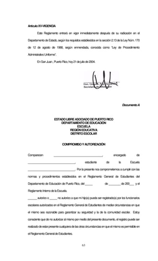 63
ArtículoXV-VIGENCIA
Este Reglamento entrará en vigor inmediatamente después de su radicación en el
DepartamentodeEstado,segúnlosrequisitosestablecidosenlasección2.13delaLeyNúm.170
de 12 de agosto de 1988, según enmendada, conocida como “Ley de Procedimiento
AdministrativoUniforme”.
EnSanJuan,PuertoRico,hoy21dejuliode2004.
DocumentoA
ESTADOLIBREASOCIADODEPUERTORICO
DEPARTAMENTODEEDUCACIÓN
ESCUELA
REGIÓNEDUCATIVA
DISTRITOESCOLAR
COMPROMISOYAUTORIZACIÓN
Comparecen _________________________________, encargado de
________________________________, estudiante de la Escuela
________________________________. Porlapresente noscomprometemosa cumplirconlas
normas y procedimientos establecidos en el Reglamento General de Estudiantes del
Departamento de Educación de Puerto Rico, del _____ de ________ de 200___ y el
ReglamentoInternodelaEscuela.
______ autorizo o _____ no autorizo a que mi hijo(a) pueda ser registrado(a) por los funcionarios
escolaresautorizadosen elReglamento Generalde Estudiantesdemediarcircunstancias en que
el mismo sea razonable para garantizar su seguridad y la de la comunidad escolar. Estoy
consciente quedeno autorizaralmismo pormediodelpresentedocumento, elregistropuede ser
realizadodeestarpresentecualquieradelasotrascircunstanciasenqueelmismoespermisibleen
elReglamentoGeneraldeEstudiantes.
 