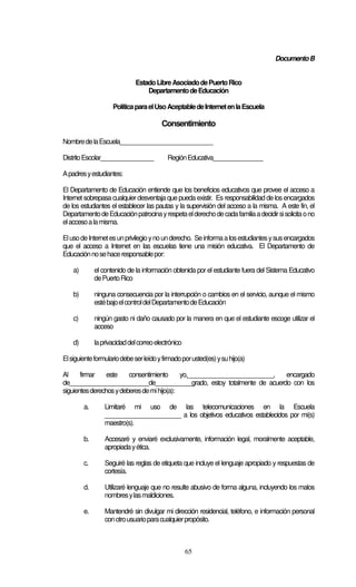 65
DocumentoB
EstadoLibreAsociadodePuertoRico
DepartamentodeEducación
PolíticaparaelUsoAceptabledeInternetenlaEscuela
Consentimiento
NombredelaEscuela____________________________
DistritoEscolar________________ RegiónEducativa_______________
Apadresyestudiantes:
El Departamento de Educación entiende que los beneficios educativos que provee el acceso a
Internet sobrepasa cualquier desventaja que pueda existir. Es responsabilidad de losencargados
de los estudiantes el establecer las pautas y la supervisión del acceso a la misma. A este fin, el
DepartamentodeEducaciónpatrocinayrespetaelderechodecadafamiliaadecidirsisolicitaono
elaccesoalamisma.
ElusodeInternetesunprivilegioynounderecho. Seinformaalosestudiantesysusencargados
que el acceso a Internet en las escuelas tiene una misión educativa. El Departamento de
Educaciónnosehaceresponsablepor:
a) el contenido de la información obtenida por el estudiante fuera del Sistema Educativo
dePuertoRico
b) ninguna consecuencia por la interrupción o cambios en el servicio, aunque el mismo
estébajoelcontroldelDepartamentodeEducación
c) ningún gasto ni daño causado por la manera en que el estudiante escoge utilizar el
acceso
d) laprivacidaddelcorreoelectrónico
Elsiguienteformulariodebeserleídoyfirmadoporusted(es)ysuhijo(a)
Al firmar este consentimiento yo,__________________________, encargado
de________________________de___________grado, estoy totalmente de acuerdo con los
siguientesderechosydeberesdemihijo(a):
a. Limitaré mi uso de las telecomunicaciones en la Escuela
_______________________ a los objetivos educativos establecidos por mi(s)
maestro(s).
b. Accesaré y enviaré exclusivamente, información legal, moralmente aceptable,
apropiadayética.
c. Seguiré las reglas de etiqueta que incluye el lenguaje apropiado y respuestas de
cortesía.
d. Utilizaré lenguaje que no resulte abusivo de forma alguna, incluyendo los malos
nombresylasmaldiciones.
e. Mantendré sin divulgar mi dirección residencial, teléfono, e información personal
conotrousuarioparacualquierpropósito.
 