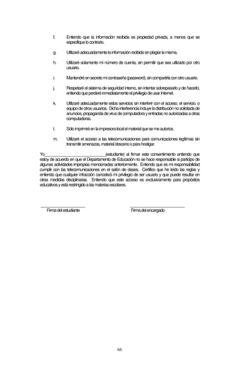 66
f. Entiendo que la información recibida es propiedad privada, a menos que se
especifiquelocontrario.
g. Utilizaréadecuadamentelainformaciónrecibidasinplagiarlamisma.
h. Utilizaré solamente mi número de cuenta, sin permitir que sea utilizado por otro
usuario.
i. Mantendréensecretomicontraseña(password),sincompartirlaconotrousuario.
j. Respetaré el sistema de seguridad interno, sin intentarsobrepasarlo yde hacerlo,
entiendoqueperderéinmediatamenteelprivilegiodeusarInternet.
k. Utilizaré adecuadamente estos servicios sin interferir con el acceso, el servicio, o
equipodeotrosusuarios. Dichainterferenciaincluyeladistribuciónnosolicitadade
anuncios,propagandadevirusdecomputadorayentradasnoautorizadasaotras
computadoras.
l. Sóloimprimiréenlaimpresoralocalelmaterialquesemeautorice.
m. Utilizaré el acceso a las telecomunicaciones para comunicaciones legítimas sin
transmitiramenazas,materialobscenooparahostigar.
Yo_____________________________(estudiante) al firmar este consentimiento entiendo que
estoy de acuerdo en que el Departamento de Educación no se hace responsable si participo de
algunas actividades impropias mencionadas anteriormente. Entiendo que es mi responsabilidad
cumplir con las telecomunicaciones en el salón de clases. Certifico que he leído las reglas y
entiendo que cualquier infracción cancelará mi privilegio de ser usuario y que puede resultar en
otras medidas disciplinarias. Entiendo que este acceso es exclusivamente para propósitos
educativosyestárestringidoalasmateriasescolares.
_____________________ __________________________
Firmadelestudiante Firmadelencargado
 