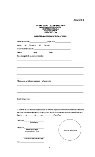 67
DocumentoC
ESTADOLIBREASOCIADODEPUERTORICO
DEPARTAMENTODEEDUCACIÓN
NOMBREDELAESCUELA
REGIÓNEDUCATIVA
DISTRITOESCOLAR
MODELODEADJUDICACIÓNDEQUEJAINFORMAL
NombredelEstudiante_________________________SeguroSocial______________________
Nombre del Encargado del Estudiante ____________________________________________
DirecciónPostaldelEstudiante____________________________________________________
Teléfono________________Grado________________ Grupo _________________
Brevedescripcióndeloshechosimputados:
_____________________________________________________________________________
______________________________________________________________________________________________
______________________________________________________________________________________________
______________________________________________________________________________________________
______________________________________________________________________________________________
_________
Falta(s)queseconsideraronprobada(s)ysufundamento:
______________________________________________________________________________________________
______________________________________________________________________________________________
______________________________________________________________________________________________
__________________________
Sanciónaimponerse:
______________________________________________________________________________________________
____________________________________________________________
Se le advierte deque ustedtienederechode acudirenrevisión dela presente decisiónante elSecretariodeEducacióno
anteelfuncionarioqueestedesigneenuntérminonomayordecinco(5)díascalendario,apartirdelapresentenotificación.
Dadohoy____de__________de______,en_______________,PuertoRico.
Cursadopor:____________________________
DirectorEscolar
Entregadoa:____________________________
Nombredelestudiante
enletradeMoldeyFirma
______________________________
FirmadelEncargadodelestudiante
Fecha:________________________________
Sello de la Escuela
 