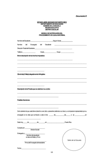 68
DocumentoD
ESTADOLIBREASOCIADODEPUERTORICO
DEPARTAMENTODEEDUCACIÓN
NOMBREDELAESCUELA
REGIÓNEDUCATIVA
DISTRITOESCOLAR
MODELODENOTIFICACIÓNDEL
PROCEDIMIENTODEQUEJAINFORMAL
NombredelEstudiante___________________________________SeguroSocial________________
Nombre del Encargado del Estudiante __________________________________________________
DirecciónPostaldelEstudiante__________________________________________________________
Teléfono____________________ Grado___________________ Grupo ____________________
Brevedescripcióndeloshechosimputados:
______________________________________________________________________________________
____________________________________________________________________________________________________________
____________________________________________________________________________________________________________
__________________________________________
Citadela(s)Falta(s)alegadamenteinfringidas:
____________________________________________________________________________________________________________
____________________________________________________________________________________________________________
__________________________________________
DescripcióndelaPruebaqueseostentaensucontra:
____________________________________________________________________________________________________________
________________________________________________________________
PosiblesSanciones:
____________________________________________________________________________________________________________
________________________________________________________________
Seleadviertedequeustedtienederechoaseroído,apresentarevidenciaasufavoryacomparecerrepresentadoporsu
encargado en la vista que se llevará a cabo el día ______ de______________de_______ a as ________________en
____________________________________.
Dadohoy______de____________de________,en___________________________,PuertoRico.
Cursadopor:_______________________________
DirectorEscolar
Entregadoa:_______________________________
Nombredelestudiante
enletradeMoldeyFirma
______________________________
FirmadelEncargadodelestudiante
Fecha:_________________________________
Sello de la Escuela
 