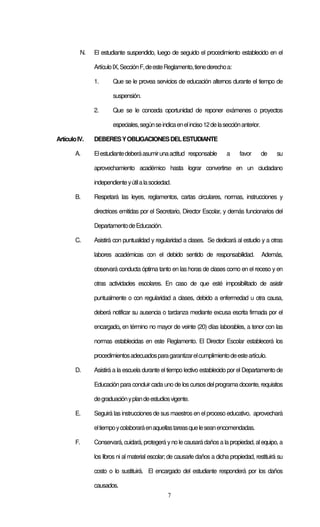 7
N. El estudiante suspendido, luego de seguido el procedimiento establecido en el
ArtículoIX,SecciónF,deesteReglamento,tienederechoa:
1. Que se le provea servicios de educación alternos durante el tiempo de
suspensión.
2. Que se le conceda oportunidad de reponer exámenes o proyectos
especiales,segúnseindicaenelinciso12delasecciónanterior.
ArtículoIV. DEBERESYOBLIGACIONESDELESTUDIANTE
A. Elestudiantedeberáasumirunaactitud responsable a favor de su
aprovechamiento académico hasta lograr convertirse en un ciudadano
independienteyútilalasociedad.
B. Respetará las leyes, reglamentos, cartas circulares, normas, instrucciones y
directrices emitidas por el Secretario, Director Escolar, y demás funcionarios del
DepartamentodeEducación.
C. Asistirá con puntualidad y regularidad a clases. Se dedicará al estudio y a otras
labores académicas con el debido sentido de responsabilidad. Además,
observará conducta óptima tanto en las horas de clases como en el receso y en
otras actividades escolares. En caso de que esté imposibilitado de asistir
puntualmente o con regularidad a clases, debido a enfermedad u otra causa,
deberá notificar su ausencia o tardanza mediante excusa escrita firmada por el
encargado, en término no mayor de veinte (20) días laborables, a tenor con las
normas establecidas en este Reglamento. El Director Escolar establecerá los
procedimientosadecuadosparagarantizarelcumplimientodeesteartículo.
D. Asistirá a la escuela durante el tiempo lectivo establecido por el Departamento de
Educación para concluir cada uno de los cursos delprograma docente, requisitos
degraduaciónyplandeestudiosvigente.
E. Seguirá las instrucciones de sus maestros en el proceso educativo, aprovechará
eltiempoycolaboraráenaquellastareasqueleseanencomendadas.
F. Conservará, cuidará, protegerá yno le causarádañosa lapropiedad, alequipo, a
los libros ni al material escolar; de causarle daños a dicha propiedad, restituirá su
costo o lo sustituirá. El encargado del estudiante responderá por los daños
causados.
 
