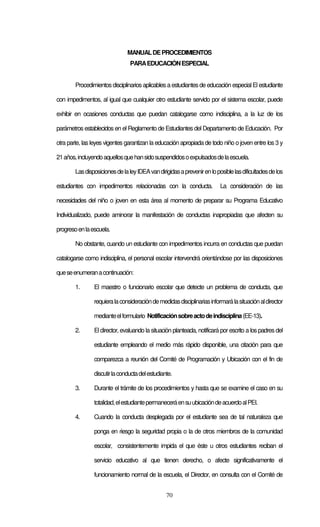 70
MANUALDEPROCEDIMIENTOS
PARAEDUCACIÓNESPECIAL
Procedimientosdisciplinarios aplicables a estudiantes de educación especialEl estudiante
con impedimentos, al igual que cualquier otro estudiante servido por el sistema escolar, puede
exhibir en ocasiones conductas que puedan catalogarse como indisciplina, a la luz de los
parámetros establecidos en el Reglamento de Estudiantes del Departamento de Educación. Por
otra parte, las leyes vigentes garantizan la educación apropiada de todo niño o joven entre los 3 y
21años,incluyendoaquellosquehansidosuspendidosoexpulsadosdelaescuela.
LasdisposicionesdelaleyIDEAvandirigidasaprevenirenloposiblelasdificultadesdelos
estudiantes con impedimentos relacionadas con la conducta. La consideración de las
necesidades del niño o joven en esta área al momento de preparar su Programa Educativo
Individualizado, puede aminorar la manifestación de conductas inapropiadas que afecten su
progresoenlaescuela.
No obstante, cuando un estudiante con impedimentos incurra en conductas que puedan
catalogarse como indisciplina, el personal escolar intervendrá orientándose por las disposiciones
queseenumeranacontinuación:
1. El maestro o funcionario escolar que detecte un problema de conducta, que
requieralaconsideracióndemedidasdisciplinariasinformarálasituaciónaldirector
medianteelformulario Notificaciónsobreactodeindisciplina(EE-13).
2. El director, evaluando la situación planteada, notificará por escrito a los padres del
estudiante empleando el medio más rápido disponible, una citación para que
comparezca a reunión del Comité de Programación y Ubicación con el fin de
discutirlaconductadelestudiante.
3. Durante el trámite de los procedimientos y hasta que se examine el caso en su
totalidad,elestudiantepermaneceráensuubicacióndeacuerdoalPEI.
4. Cuando la conducta desplegada por el estudiante sea de tal naturaleza que
ponga en riesgo la seguridad propia o la de otros miembros de la comunidad
escolar, consistentemente impida el que éste u otros estudiantes reciban el
servicio educativo al que tienen derecho, o afecte significativamente el
funcionamiento normal de la escuela, el Director, en consulta con el Comité de
 