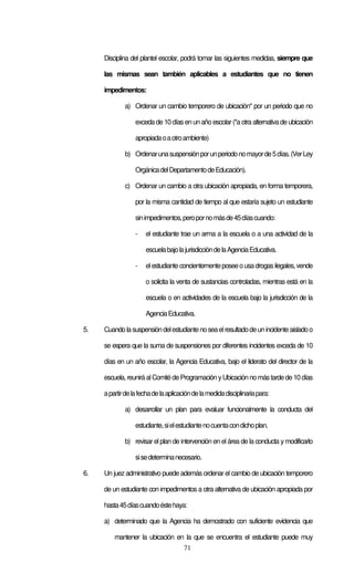 71
Disciplina del plantel escolar, podrá tomar las siguientes medidas, siempre que
las mismas sean también aplicables a estudiantes que no tienen
impedimentos:
a) Ordenar un cambio temporero de ubicación* por un periodo que no
exceda de 10 díasen un año escolar (*a otra alternativa de ubicación
apropiadaoaotroambiente)
b) Ordenarunasuspensiónporunperiodonomayorde5días.(VerLey
OrgánicadelDepartamentodeEducación).
c) Ordenar un cambio a otra ubicación apropiada, en forma temporera,
por la misma cantidad de tiempo al que estaría sujeto un estudiante
sinimpedimentos,peropornomásde45díascuando:
- el estudiante trae un arma a la escuela o a una actividad de la
escuelabajolajurisdiccióndelaAgenciaEducativa.
- elestudianteconcientementeposeeousadrogasilegales,vende
o solicita la venta de sustancias controladas, mientras está en la
escuela o en actividades de la escuela bajo la jurisdicción de la
AgenciaEducativa.
5. Cuandolasuspensióndelestudiantenoseaelresultadodeunincidenteaisladoo
se espera que la suma de suspensiones por diferentes incidentes exceda de 10
días en un año escolar, la Agencia Educativa, bajo el liderato del director de la
escuela, reuniráalComitédeProgramación yUbicaciónnomástardede10 días
apartirdelafechadelaaplicacióndelamedidadisciplinariapara:
a) desarrollar un plan para evaluar funcionalmente la conducta del
estudiante,sielestudiantenocuentacondichoplan.
b) revisar el plan de intervención en el área de la conducta y modificarlo
sisedeterminanecesario.
6. Un juez administrativo puede además ordenar el cambio de ubicación temporero
de un estudiante con impedimentos a otra alternativa de ubicación apropiada por
hasta45díascuandoéstehaya:
a) determinado que la Agencia ha demostrado con suficiente evidencia que
mantener la ubicación en la que se encuentra el estudiante puede muy
 