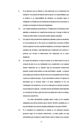 74
9. Si se determina que el incidente no está relacionado con el impedimento del
estudiante, niesproducto de factores externos ajenos a su responsabilidad y que
el incidente sí es responsabilidad del estudiante, se procederá según lo
establecidoenelReglamentodeEstudiantesdelDepartamentodeEducaciónen
lorelativoalaimposicióndeSancionesDisciplinarias.
10. Las medidas disciplinarias presentadas en el Reglamento de Estudiantes serán
aplicables a estudiantes con impedimentos siempre que no tengan el efecto de
impedirqueéstosrecibanunaeducaciónpública,gratuitayapropiada.
11. Sila Agencia iniciaprocedimientosdisciplinariosaplicablesa todoslosestudiantes
en el caso particular de un niño o joven con impedimentos, la escuela y el distrito
escolar asegurarán que todo expediente disciplinario y de educación especial del
estudiante sea tramitado y esté disponible para consideración de la persona o
personas que tomarán la determinación final relacionada con la acción
disciplinaria.
12. Si el padre del estudiante no está de acuerdo con la determinación de que la
conducta de éste no es una manifestación de su impedimento o con cualquier
decisión relacionada con su ubicación bajo las circunstancias anteriormente
descritas, el padre puede solicitar una vista administrativa expedita. La Agencia
haráarreglosparacoordinarlavistatanprontocomoseaposibledentrode30días
a partir de la solicitud del padre. El juez administrativo evaluará si la Agencia ha
demostrado que la conducta sujeta a la acción disciplinaria no fue una
manifestación del impedimento, así como la alternativa de ubicación temporera
recomendadaporlaAgencia. Ladecisióndeljuezadministrativoestarádisponible
no más tarde de 45 días a partir de la fecha de solicitud de la vista sin considerar
extensionesaestetérmino.
Las vistas administrativas expeditas deben cumplir con los requisitos
establecidos para dichos procesos bajo la sección 300.509 y presididas por un
juezadministrativoquereúnalosrequisitosestablecidosenlasección300.508.
13. Si un estudiante con impedimento es ubicado en una alternativa educativa
temporera según se ha descrito anteriormente y el padre solicita una vista
administrativa para cuestionar la determinación sobre la relación de la conducta
 