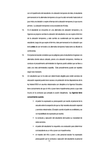 75
con el impedimento del estudiante o la ubicación temporera de éste, elestudiante
permanecerá en la alternativa temporera a la que ha sido removido hasta tanto el
juezrindaunadecisiónoexpireeltiempodelaubicacióntemporera,loqueocurra
primero. Laubicacióntemporeranuncaexcederáde45días.
14. Si el estudiante se encuentra en una alternativa de ubicación temporera y la
Agencia seproponecambiarla ubicacióndelestudiante una vezexpireeltérmino
de la ubicación temporera, y este cambio es cuestionado por los padres del
estudiante, luego de que expire el término, éste permanecerá en la ubicación que
tenía antes de ser removido a la alternativa temporera hasta tanto se dilucide la
controversia.
15. Sielpersonalescolarconsideraqueespeligrosoparaelestudianteelregresarala
alternativa donde estuvo ubicado, previo a la ubicación temporera, mientras se
conduce el procedimiento administrativo la Agencia podrá solicitar que se lleve a
cabo una vista administrativa expedita. Este procedimiento puede ser repetido
segúnseanecesario.
16. Un estudiante que no ha sido aún determinado elegible para recibir servicios de
educación especial puede tener acceso a la protección de las disposiciones de la
ley federal IDEA en asuntos relacionados con disciplina si la Agencia Educativa
tiene conocimiento de que el niño o joven tiene impedimentos previo a que éste
incurra en la conducta que precipita la acción disciplinaria. La Agencia tiene
conocimientocuando;
el padre ha expresado su preocupación por escrito al personal de la
escuelasobrelasospechadequesuhijonecesitaeducaciónespecial
yserviciosrelacionados.(Exceptocuandoelpadreesanalfabetayse
veimposibilitadodeexpresarloporescrito)
la conducta y ejecución del estudiante demuestra su necesidad de
estosservicios.
el padre del estudiante ha requerido una evaluación para determinar
sielestudianteesunniñoojovenconimpedimentos.
el maestro del niño o joven u otro personal escolar ha expresado
preocupación por la conducta o ejecución del estudiante al personal
 
