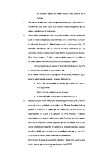 76
de educación especial del distrito escolar u otro personal de la
Agencia.
17. Si la escuela no tiene conocimiento de que el estudiante sea un niño o joven con
impedimentos, éste estará sujeto a las mismas medidas disciplinarias que se
aplicanaestudiantessinimpedimentos.
18. Si se solicita la evaluación de un estudiante durante eltiempo en el cual éste está
sujeto a medidas disciplinarias para determinar sí es un niño/niña o joven con
impedimentos, la evaluación deberá llevarse a cabo en forma expedita. El
estudiante permanecerá en la ubicación educativa determinada por las
autoridadesescolareshastaqueesténdisponibleslosresultadosdelaevaluación.
Si se determina que el niño/niña o joven es elegible para recibir servicios de
educaciónespecialestosserviciosdeberánserprovistosporlaAgencia.
NoseconsideraráquelaAgenciatieneconocimientodequeun niño/niña
o joven tiene impedimentos si como resultado de
haber recibido información de la preocupación de los padres, maestros o algún
personalescolarsobrelaconductaoejecucióndelestudiante:
llevó a cabo una evaluación y determinó que el niño/niña o joven no
teníaimpedimento
determinóquelaevaluaciónnoeranecesaria
proveyónotificaciónalospadressobreestadeterminación.
19. Elpersonalescolarpuedenotificaralasautoridadespertinentescuandouncrimen
es cometido por un estudiante con impedimentos. Ninguna disposición de la ley
prohíbe tal notificación o impide que las autoridades judiciales ejerzan su
responsabilidad en cuanto a la aplicación de leyes federales y estatales
relacionadasconcrímenescometidosporunniño/niñaojovenconimpedimentos.
No obstante, el personal escolar asegurará que las autoridades a las cuales
reportaeldelitotengandisponibleelexpedientedeeducaciónespecialycualquier
expediente disciplinario que exista sobre el estudiante, para que la información
contenidaenlosmismospuedasertomadaenconsideración.
Latransmisióndecopiasdeexpedienteseducativosydisciplinariospuedellevarse
acabo,siemprequelamismaestépermitidaporlaLeyFERPA.
 
