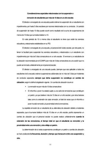 77
Consideracionesespecialesrelacionadasconlasuspensióno
remocióndeestudiantespormásde10díasenunañoescolar.
Eldirectoroencargadodeunaescuelapuedeordenarlasuspensióndeunestudiantecon
impedimentos, porhasta 5díasescolaresporrazones relacionadasconsu conducta. Unperiodo
de suspensión de hasta 10 días puede ocurrir como resultado de la suma de suspensiones de
menosde10díasquesumadastotalicena10.
En este periodo de 10 o menos días el estudiante no tiene que recibir los servicios
educativosyrelacionadosestablecidosensuPEI.
Eldirectoro encargado de una escuela yelpersonaldelnúcleoescolar, porotra parte, no
tienen la facultad para suspender los servicios educativos y relacionados a un estudiante con
impedimentospormásde 5 días consecutivos en un año escolar. El remover a un estudiante de
la ubicación recomendada por el COMPU por más de 5 días consecutivos es una acción que no
puedesertomadaunilateralmenteporelpersonalescolar.
El director o encargado de una escuela puede, (siempre que sea aplicable a todos los
estudiantes de la escuela) ordenar suspensiones adicionales de no más de 5 días por incidentes
de conducta separados siempre que dicha suspensión no constituya un cambio de
ubicación,segúnlodefinelalegislaciónvigente. Uncambiodeubicaciónocurresi:
Laremociónespormásde10díasconsecutivos
El niño/niña o joven ha estado sujeto a una serie de remociones que constituyen
un patrón, ya que totalizan más de 10 díasen un año escolar ypor otros factores
tales como la extensión de cada remoción, el total de veces que el niño/niña o
jovenhasidoremovidoylaproximidadentrelaremociones.
La repetida remoción de un estudiante de su alternativa de ubicación debido a incidentes
separados, que al sumarse totalizan más de 10 días en un año escolar, podría representar un
cambio de ubicación que el personal escolar no puede realizar unilateralmente cuando la
extensión de las remociones, el tiempo total en que el estudiante es removido y la
proximidadentreunaremociónyotrareflejaunpatrón.
La determinación de si varias suspensiones constituyen un patrón o cambio de ubicación
se hará analizando la frecuencia, duración ytiempo que transcurre entre una suspensión y
otra.
 