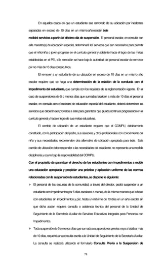 78
En aquellos casos en que un estudiante sea removido de su ubicación por incidentes
separados en exceso de 10 días en un mismoañoescolar,éste
recibirá servicios a partir del décimo día de suspensión. Elpersonalescolar, en consulta con
el/la maestro(a) de educación especial, determinará los servicios que son necesariospara permitir
que el niño/niña o joven progrese en el currículo general y adelante hacia el logro de las metas
establecidas en el PEI, si la remoción se hace bajo la autoridad del personal escolar de remover
pornomásde10díasconsecutivos.
El remover a un estudiante de su ubicación en exceso de 10 días en un mismo año
escolar requiere que se haga una determinación de la relación de la conducta con el
impedimento del estudiante, que cumpla con los requisitos de la reglamentación vigente. En el
caso de suspensiones de 5 o menos días que sumadas totalicen a más de 10 días el personal
escolar, en consulta con el maestro de educación especial del estudiante, deberá determinar los
servicios que deberán serprovistosa éste para garantizarque pueda continuarprogresandoen el
currículogeneralyhaciaellogrodesusmetaseducativas.
El cambio de ubicación de un estudiante requiere que el COMPU, debidamente
constituido,conlaparticipacióndelpadre,susasesoresyotrosprofesionalesconconocimientodel
niño y sus necesidades, recomienden otra alternativa de ubicación apropiada para éste. Este
cambiodeubicacióndeberesponderalasnecesidadesdelestudiante,norepresentaunamedida
disciplinariayocurrebajolaresponsabilidaddelCOMPU.
Con el propósito de garantizar el derecho de los estudiantes con impedimentos a recibir
una educación apropiada y propiciar una práctica y aplicación uniforme de las normas
relacionadasconlasuspensióndeestudiantes,sedisponelosiguiente:
El personal de las escuelas de la comunidad, a través del director, podrá suspender a un
estudianteconimpedimentospor5díasescolaresomenos,delamismamaneraquelohace
con estudiantes sin impedimentos y por, hasta un máximo de 10 días en un año escolar sin
que dicha acción requiera consulta o asistencia técnica del personal de la Unidad de
Seguimiento de la Secretaría Auxiliar de Servicios Educativos Integrales para Personas con
Impedimentos.
Todasuspensiónde5omenosdíasquesumadaasuspensionespreviasvayaatotalizarmás
de10días,requeriráunaconsultaescritaalaUnidaddeSeguimientodelaSecretaríaAuxiliar.
La consulta se realizará utilizando el formulario Consulta Previa a la Suspensión de
 