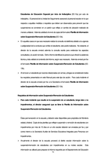 79
Estudiantes de Educación Especial por Acto de Indisciplina (EE-13a) por acto de
indisciplina. Elpersonal de la Unidad de Seguimiento asesorará alpersonalescolar en lo que
respecta a aquellas medidas o requisitos que deben ser observados para prevenir que las
suspensiones se conviertan en un patrón que refleje un cambio de ubicación realizado de
manera unilateral. Ademássolicitará elenvío decopiadelformularioPlanilladeInformación
sobreSuspensión/RemocióndeEstudiantes(EE-13b).
Enaquelloscasosenqueseanecesariorealizarlaconsultavíatelefónicadebidoalaurgencia
o peligrosidad de la conducta que exhibe el estudiante, esto podrá realizarse. No obstante, el
director de la escuela enviará además la consulta escrita para evidenciar los aspectos
consultadosylaaccióntomada. Dicho informe identificarálapersona queofreció laasistencia
técnicayéstavalidaráelcontenidodelinforme,segúnseanecesario. Ademásenviaráporfax
el formulario Planilla de Información sobre Suspensión/Remoción de Estudiantes (EE-
13b).
Alremoverunestudianteporrazonesrelacionadasconarmasydrogasseconsiderarántodos
los requisitos presentados en este Manual para este tipo de acción. Para cada incidente el
director de la escuela enviará por fax a la Secretaría el formulario Planilla de Información
sobreSuspensión/RemocióndeEstudiantes(EE-13b).
RequisitosdeInformaciónsobreSuspensión/RemocióndeEstudiantes
Para cada incidente que resulte en la suspensión de un estudiante, tenga éste o no
impedimentos, el director asegurará que se llene la Planilla de Información sobre
Suspensión/RemocióndeEstudiantes.
Éstas permanecerán en la escuela y deberán estar disponibles para propósitos de Monitoría
estatalyfederal. Copiadelasplanillasquereflejansuspensiónoremocióndeestudiantescon
impedimentos por más de 10 días en un año escolar deberán ser enviadas por fax y por
correo interno a la Secretaría Auxiliar de Servicios Educativos Integrales para Personas con
Impedimentos.
Anualmente el director de la escuela proveerá al distrito escolar información sobre la
suspensión/remoción de estudiantes con impedimentos en su núcleo escolar. Esta
información se utilizará para preparar el informe requerido por el Departamento de Educación
 