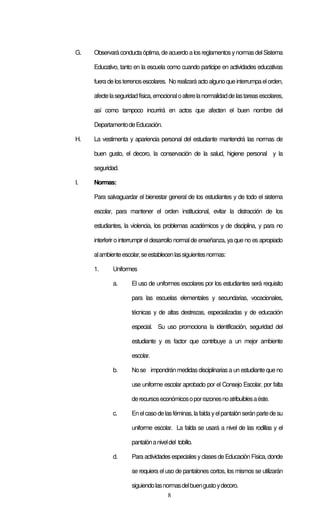 8
G. Observará conducta óptima,deacuerdo a losreglamentos ynormasdelSistema
Educativo, tanto en la escuela como cuando participe en actividades educativas
fueradelosterrenosescolares. Norealizaráactoalgunoqueinterrumpaelorden,
afectelaseguridadfísica,emocionaloalterelanormalidaddelastareasescolares,
así como tampoco incurrirá en actos que afecten el buen nombre del
DepartamentodeEducación.
H. La vestimenta y apariencia personal del estudiante mantendrá las normas de
buen gusto, el decoro, la conservación de la salud, higiene personal y la
seguridad.
I. Normas:
Para salvaguardar el bienestar general de los estudiantes y de todo el sistema
escolar, para mantener el orden institucional, evitar la distracción de los
estudiantes, la violencia, los problemas académicos y de disciplina, y para no
interferir o interrumpir el desarrollo normal de enseñanza, ya que no es apropiado
alambienteescolar,seestablecenlassiguientesnormas:
1. Uniformes
a. El uso de uniformes escolares por los estudiantes será requisito
para las escuelas elementales y secundarias, vocacionales,
técnicas y de altas destrezas, especializadas y de educación
especial. Su uso promociona la identificación, seguridad del
estudiante y es factor que contribuye a un mejor ambiente
escolar.
b. Nose impondrán medidasdisciplinarias a un estudiante que no
use uniforme escolar aprobado por el Consejo Escolar, por falta
derecursoseconómicosoporrazonesnoatribuiblesaéste.
c. Enelcasodelasféminas,lafaldayelpantalónseránpartedesu
uniforme escolar. La falda se usará a nivel de las rodillas y el
pantalónaniveldel tobillo.
d. Para actividades especiales yclasesde Educación Física, donde
se requiera el uso de pantalones cortos, los mismos se utilizarán
siguiendolasnormasdelbuengustoydecoro.
 
