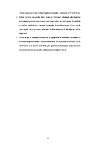 80
Federal,relacionadoconlasmedidasdisciplinariasaplicadasaestudiantesconimpedimentos.
En todo momento las escuelas deben contar con información actualizada sobre todas las
suspensionesdeestudiantesensusplanteles,tenganéstosonoimpedimentos. Lamonitoría
en esta área estará dirigida a comparar la proporción de estudiantes suspendidos, con y sin
impedimentos,comomedidaparaevitarprácticasdiscriminatoriasenlaaplicacióndemedidas
disciplinarias.
Encasodequeseidentifiquendiscrepanciasenlaproporcióndeestudiantessuspendidos,se
examinaránlosprocedimientosyprácticasrelacionadasconeldesarrollodelosPEI,elusode
intervenciones en el área de la conducta y las garantías procesales para asegurar que las
escuelascumplanconlosrequisitosestablecidosenlalegislaciónvigente.
 