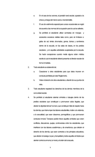 9
e. En el caso de los varones, el pantalón será escolar, ajustado a la
cinturayellargodelmismoseráaniveldeltobillo.
f. Eluso de vestimenta especialpara cursos vocacionales se regirá
deacuerdoalasnormasdelaocupaciónparalacualseadiestra.
g. Se prohibirá al estudiante utilizar camisetas sin mangas y
accesorios excesivos visibles tales como, pero sin limitarse a:
gafas de sol, lentes ahumados, gorras, boinas y sombreros
dentro de la escuela, en las salas de clases, en los predios
escolares y en aquellas actividades auspiciadas por la escuela.
Se harán excepciones cuando medie alguna orden médica
escritalacualelestudiantedeberápresentaraldirectorescolarde
formainmediata.
2. Todoestudianteseabstendráde:
a. Coaccionar a otros estudiantes para que éstos incurran en
conductaprohibidaporesteReglamento.
b. Violarelderecho de otros estudiantes a disentirde sus puntos de
vista.
3. Todo estudiante respetará los derechos de los demás miembros de la
comunidadescolar.
4. Se prohibirá al estudiante ostentar símbolos o tatuajes dentro de los
predios escolares que constituyan o promuevan actos ilegales, que
afectenladignidaddelserhumano,queconstituyanfaltaderespetohacia
losdemás,queinterrumpanlaslaboresestudiantiles,incitenalaviolencia,
a la sexualidad, que sean obscenos, pornográficos y que promuevan
conducta inmoral. Tampoco podrán llevar aquellos símbolos que creen
conflictos, discusiones, quejas, controversias entre los estudiantes, que
interfieran con las labores académicas y de enseñanza, que afecten el
derecho de los demás, que sean contrarios a los principios educativos,
queafectenelsosiego,lapazytranquilidadytodosaquellossímbolosque
atentencontralaarmonía,lamoralyelordendelaescuela.
 