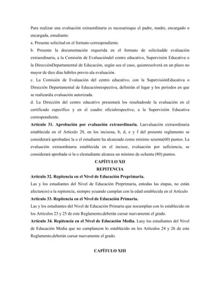 Para realizar una evaluación extraordinaria es necesarioque el padre, madre, encargado o
encargada, estudiante:
a. Presente solicitud en el formato correspondiente.
b. Presente la documentación requerida en el formato de solicitudde evaluación
extraordinaria, a la Comisión de Evaluacióndel centro educativo, Supervisión Educativa o
la DirecciónDepartamental de Educación, según sea el caso, quienresolverá en un plazo no
mayor de diez días hábiles previo ala evaluación.
c. La Comisión de Evaluación del centro educativo, con la SupervisiónEducativa o
Dirección Departamental de Educaciónrespectiva, definirán el lugar y los periodos en que
se realizarála evaluación autorizada.
d. La Dirección del centro educativo presentará los resultadosde la evaluación en el
certificado específico y en el cuadro oficialrespectivo, a la Supervisión Educativa
correspondiente.
Artículo 31. Aprobación por evaluación extraordinaria. Laevaluación extraordinaria
establecida en el Artículo 28, en los incisosa, b, d, e y f del presente reglamento se
considerará aprobadasi la o el estudiante ha alcanzado como mínimo sesenta(60) puntos. La
evaluación extraordinaria establecida en el incisoc, evaluación por suficiencia, se
considerará aprobada si la o elestudiante alcanza un mínimo de ochenta (80) puntos.
CAPÍTULO XII
REPITENCIA
Artículo 32. Repitencia en el Nivel de Educación Preprimaria.
Las y los estudiantes del Nivel de Educación Preprimaria, entodas las etapas, no están
afectas(os) a la repitencia, siempre ycuando cumplan con la edad establecida en el Artículo
Artículo 33. Repitencia en el Nivel de Educación Primaria.
Las y los estudiantes del Nivel de Educación Primaria que nocumplan con lo establecido en
los Artículos 23 y 25 de este Reglamento,deberán cursar nuevamente el grado.
Artículo 34. Repitencia en el Nivel de Educación Media. Lasy los estudiantes del Nivel
de Educación Media que no cumplancon lo establecido en los Artículos 24 y 26 de este
Reglamento,deberán cursar nuevamente el grado.
CAPÍTULO XIII
 