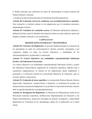 d. Brinde elementos que conformen un marco de referenciapara la mejora continua del
Sistema Educativo Nacional.
e. Incida en la toma de decisiones para la formulación de políticaseducativas.
Artículo 48. Evaluación externa de estudiantes con necesidadeseducativas especiales.
Esta evaluación se realizará conbase en las adaptaciones que se consideren necesarias,
preparadaspara el efecto.
Artículo 49. Calendario de evaluación externa. El Ministerio deEducación elaborará y
publicará de forma anual el calendario deevaluación externa en el que indicará a quién está
dirigida, el tipode evaluación y sus características.
CAPÍTULO XVI
DISPOSICIONES GENERALES Y TRANSITORIAS
Artículo 50. Cobertura del Reglamento. El presente Reglamentoregirá la evaluación de
los aprendizajes en todos los centroseducativos oficiales, privados, municipales y por
cooperativa delpaís en todos los Niveles Educativos y modalidades de los
subsistemaseducativos escolarizados y extraescolar.
Artículo 51. Centros Educativos con modalidades experimentalesdel Subsistema
Escolar y del Subsistema Extraescolar.
Los centros educativos con modalidades experimentalesdel Subsistema Escolar y centros
del subsistema Extraescolarcon reglamentos de evaluación específicos, deberán crear o
actualizarsu reglamentación, en función de las disposiciones deeste Reglamento y
presentarla a la Dirección General de Currículo,del Ministerio de Educación, para su
revisión, análisis y autorización.
Artículo 52. Evaluación de áreas específicas. La evaluaciónde Práctica Docente, Práctica
Supervisada, Laboratorios, Temario,Tesina y Seminario, se actualizará de acuerdo con
loslinea-mientos del presente Reglamento en un período no mayor denoventa días, mientras
tanto se seguirán rigiendo por su propiareglamentación.
Artículo 53. Divulgación del Reglamento. El Ministerio de Educación,por medio de las
Direcciones Generales específicas, lasDirecciones Departamentales de Educación y las
SupervisionesEducativas, promoverá actividades de difusión, divulgación e induccióndel
Reglamento de Evaluación de los Aprendizajes, apartir de su publicación en el diario
oficial.
 