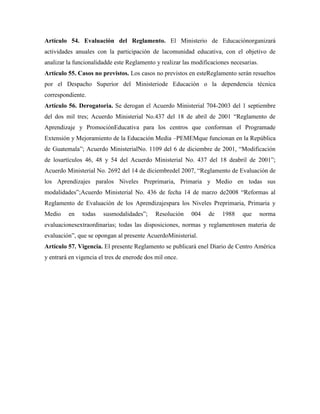 Artículo 54. Evaluación del Reglamento. El Ministerio de Educaciónorganizará
actividades anuales con la participación de lacomunidad educativa, con el objetivo de
analizar la funcionalidadde este Reglamento y realizar las modificaciones necesarias.
Artículo 55. Casos no previstos. Los casos no previstos en esteReglamento serán resueltos
por el Despacho Superior del Ministeriode Educación o la dependencia técnica
correspondiente.
Artículo 56. Derogatoria. Se derogan el Acuerdo Ministerial 704-2003 del 1 septiembre
del dos mil tres; Acuerdo Ministerial No.437 del 18 de abril de 2001 “Reglamento de
Aprendizaje y PromociónEducativa para los centros que conforman el Programade
Extensión y Mejoramiento de la Educación Media –PEMEMque funcionan en la República
de Guatemala”; Acuerdo MinisterialNo. 1109 del 6 de diciembre de 2001, “Modificación
de losartículos 46, 48 y 54 del Acuerdo Ministerial No. 437 del 18 deabril de 2001”;
Acuerdo Ministerial No. 2692 del 14 de diciembredel 2007, “Reglamento de Evaluación de
los Aprendizajes paralos Niveles Preprimaria, Primaria y Medio en todas sus
modalidades”;Acuerdo Ministerial No. 436 de fecha 14 de marzo de2008 “Reformas al
Reglamento de Evaluación de los Aprendizajespara los Niveles Preprimaria, Primaria y
Medio en todas susmodalidades”; Resolución 004 de 1988 que norma
evaluacionesextraordinarias; todas las disposiciones, normas y reglamentosen materia de
evaluación”, que se opongan al presente AcuerdoMinisterial.
Artículo 57. Vigencia. El presente Reglamento se publicará enel Diario de Centro América
y entrará en vigencia el tres de enerode dos mil once.
 